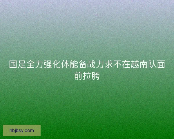 国足全力强化体能备战力求不在越南队面前拉胯