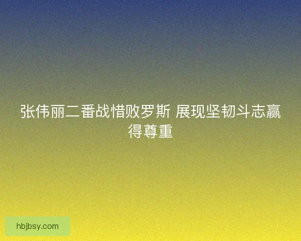 张伟丽二番战惜败罗斯 展现坚韧斗志赢得尊重