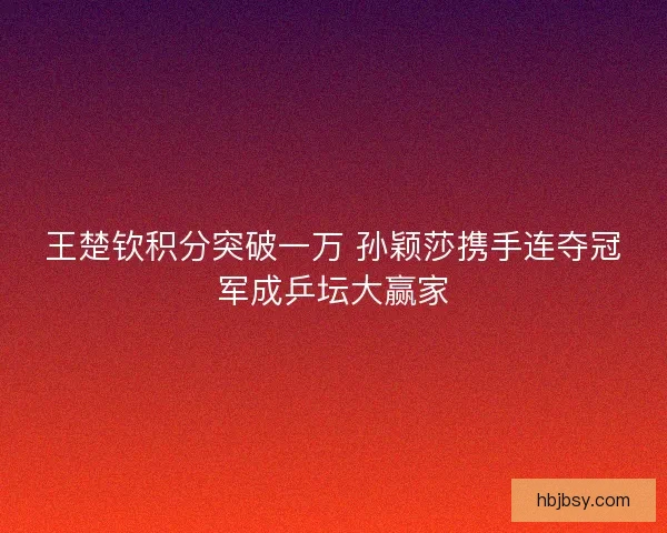 王楚钦积分突破一万 孙颖莎携手连夺冠军成乒坛大赢家