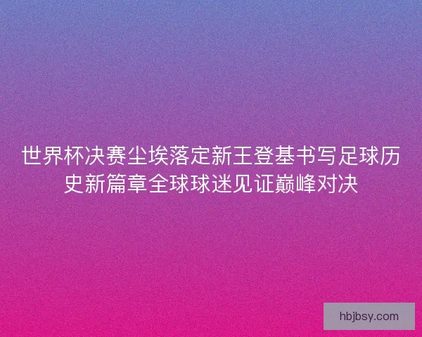 世界杯决赛尘埃落定新王登基书写足球历史新篇章全球球迷见证巅峰对决