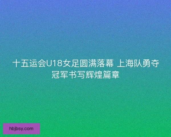 十五运会U18女足圆满落幕 上海队勇夺冠军书写辉煌篇章