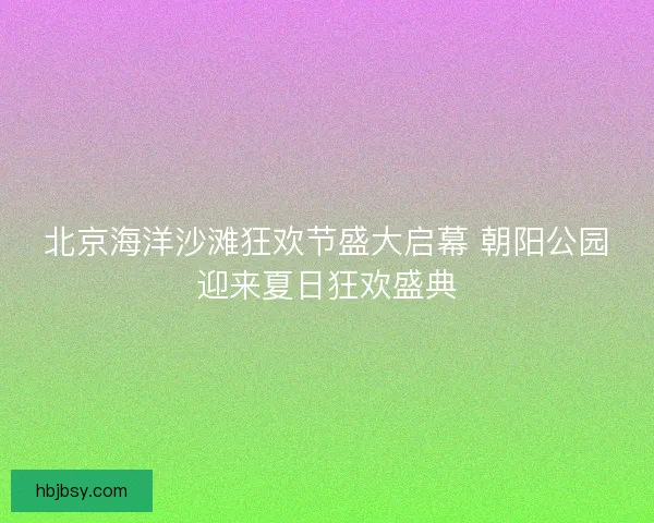 北京海洋沙滩狂欢节盛大启幕 朝阳公园迎来夏日狂欢盛典