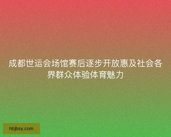 成都世运会场馆赛后逐步开放惠及社会各界群众体验体育魅力
