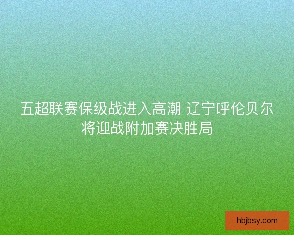 五超联赛保级战进入高潮 辽宁呼伦贝尔将迎战附加赛决胜局